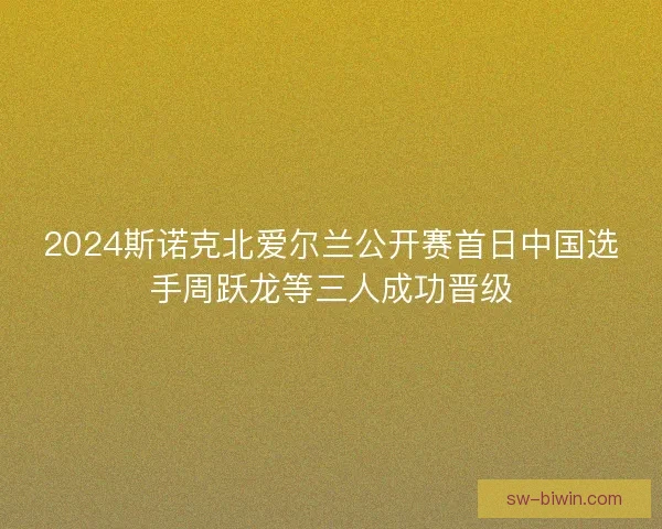 2024斯诺克北爱尔兰公开赛首日中国选手周跃龙等三人成功晋级