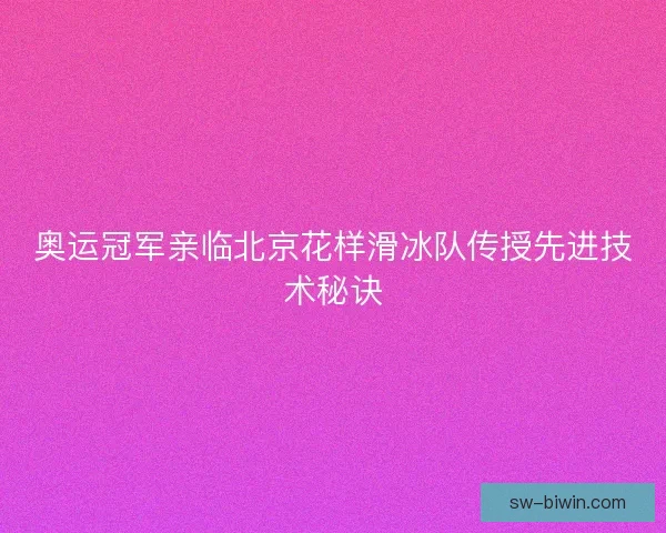 奥运冠军亲临北京花样滑冰队传授先进技术秘诀